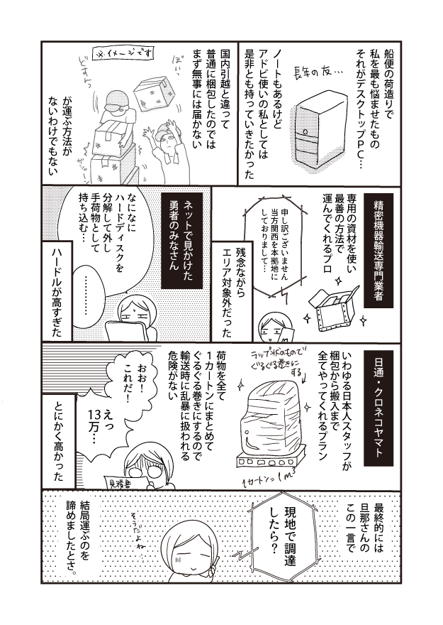 船便の荷造りで 私を最も悩ませたもの それがデスクトップPC... 精密機器輸送専門業者 日通・クロネコヤマト 最終的には 旦那さんの この一言で 専用の資材を使い 最善の方法で 運んでくれるプロ 長年の友... いわゆる日本人スタッフが 梱包から搬入まで 全てやってくれるプラン 現地で調達 したら? ノートもあるけど アドビ使いの私としては 是非とも持っていきたかった 申し訳ございません 当方関西を本拠地に しておりまして・・・ ラップ状のもので ぐるぐる巻きに 1カートン=1m² 国内引越と違って 普通に梱包したのでは まず無事には届かない 残念ながら エリア対象外だった 荷物を全て 1カートンにまとめて ぐるぐる巻きにするので 輸送時に乱暴に扱われる 危険がない ネットで見かけた 勇者のみなさん おお! これだ! そうだよね ※イメージです なになに ハードディスクを 分解して外し 手荷物として 持ち込む… ... 結局運ぶのを 諦めましたとさ。 が運ぶ方法が ないわけでもない ハードルが高すぎた とにかく高かった