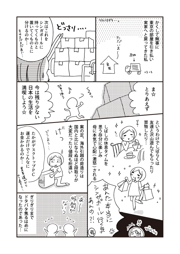 かくして無事に 東京の部屋を引き払い 実家へと戻ってきた私 ま☆ とりあえず というわけでしばらくは 友達と沢山遊んでもらったり 買物したり･･･ ただいま 「てきとうすぎる しばしの休息タイムを 思う存分に楽しみ 母に本気で心配(激怒)される あんた本当に シンガポール行く気 あんの? 母 どっさり... 案の定、海外引越の荷造りは 国内と比にならぬほど段取りが 大変だったり値段も桁違い 時間が مه C 次はこれを シンガポールに 持ってくものと 置いてくものとに 分けるのか・・・ たかがデスクトップ PC 今は残り少ない 日本の生活を 満喫しよう☆ 運ぶだけでこんなに お金かかるのか･･･ ぎりぎりまで ドタバタ焦るはめに なったのであった・・・ 選びから 花はまだまだ長い･･･