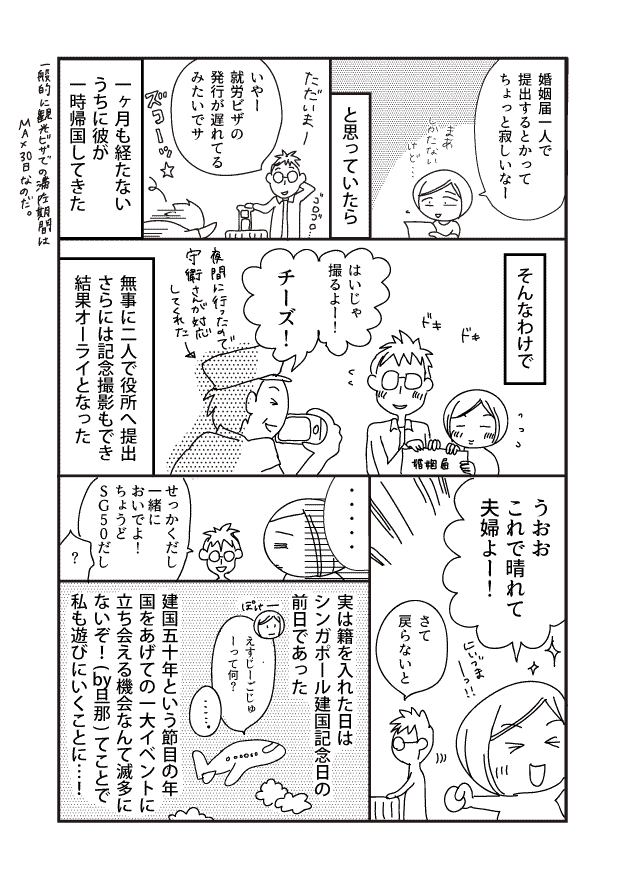 婚姻届一人で 提出するとかって ちょっと寂しいなー そんなわけで うおお これで晴れて 夫婦よ!! TE 1 しかたない さて 戻らないと と思っていたら はいじゃ 撮るよ!! 実は籍を入れた日は シンガポール建国記念日の 前日であった ただいま! チーズ! いやー 就労ビザの 発行が遅れてる みたいでサ えーじゅ ーって何? 夜間に行ったので 守衛さんが対応 してくれた せっかくだし 一緒に おいでよ! ちょうど SG50だし 一ヶ月も経たない うちに彼が 一時帰国してきた 無事に二人で役所へ提出 さらには記念撮影もでき 結果オーライとなった 建国五十年という節目の年 国をあげての一大イベントに 立ち会える機会なんて滅多に ないぞ!(旦那) てことで 私も遊びにいくことに･･･! 一般的に観光ビザでの期間に MAX30日なのだ。