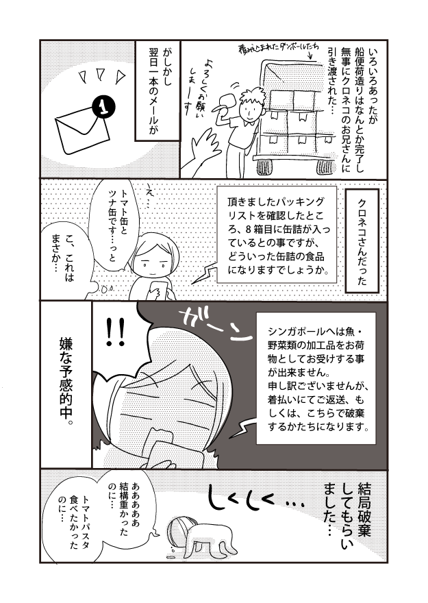積み込まれたダンボールたち いろいろあったが船便荷造りはなんとか完了し無事にクロネコのお兄さんに引き渡された・・・ がしかし 翌日一本のメールが クロネコさんだった !! 頂きましたパッキングリストを確認したとこ ろ、8箱目に缶詰が入っ ているとの事ですが、 どういった缶詰の食品 になりますでしょうか。 17 ツナ缶ですっと トマト缶と まさか... こ、これは 嫌な予感的中。 シンガポールへは魚・ 野菜類の加工品をお荷 物としてお受けする事 が出来ません。 申し訳ございませんが、 着払いにてご返送、も しくは、こちらで破棄 するかたちになります。 しくしく... 結局破棄してもらいました… 