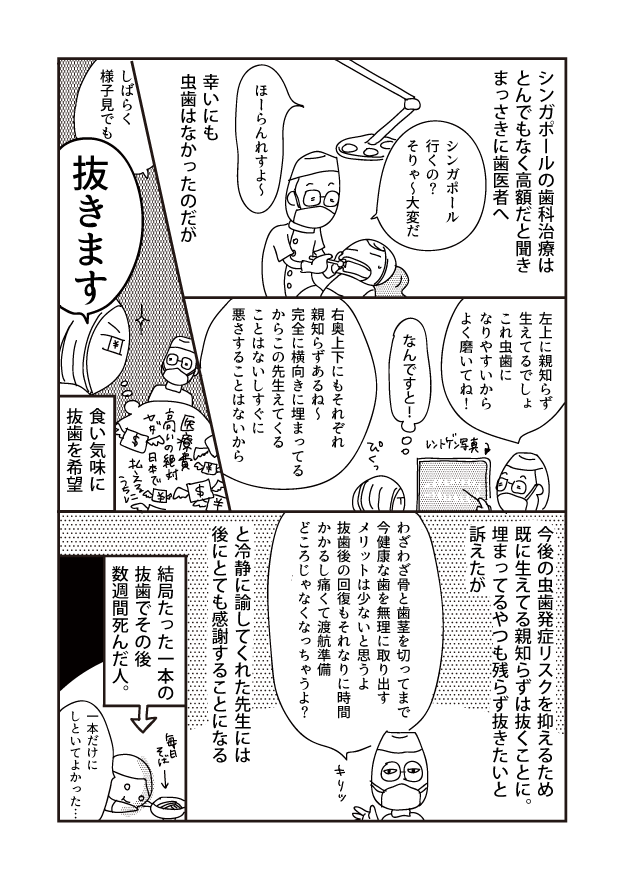 シンガポールの歯科治療は とんでもなく高額だと聞き まっさきに歯医者へ 左上に親知らず 生えてるでしょ これ虫歯に なりやすいから よく磨いてね! 今後の虫歯発症リスクを抑えるため 既に生えてる親知らずは抜くことに。 埋まってるやつも残らず抜きたいと 訴えたが シンガポール 行くの? そりゃ~大変だ ○ レントゲン写真) なんですと!Co わざわざ骨と歯茎を切ってまで 今健康な歯を無理に取り出す メリットは少ないと思うよ 抜歯後の回復もそれなりに時間 かかるし痛くて渡航準備 右奥上下にもそれぞれ 親知らずあるね~ 完全に横向きに埋まってる からこの先生えてくる ことはないしすぐに 悪さすることはないから どころじゃなくなっちゃうよ? ほーらんれすよ~ と冷静に諭してくれた先生には 後にとても感謝することになる 幸いにも 虫歯はなかったのだが 医療 日本で 結局たった一本の 抜歯でその後 数週間死んだ人。 しばらく 様子見でも 抜きます 食い気味に 抜歯を希望 一本だけに しといてよかった…