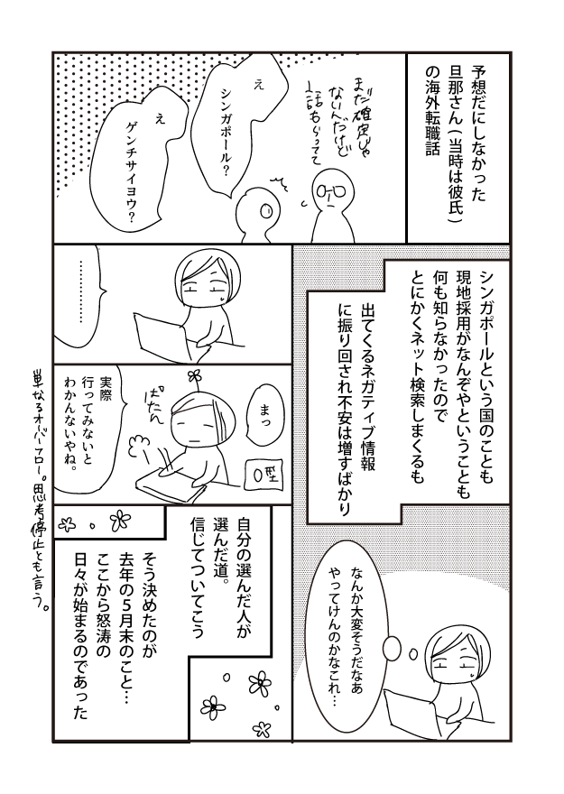 予想だにしなかった 旦那さん(当時は彼氏) の海外転職話 シンガポールという国のことも 現地採用がなんぞやということも 何も知らなかったので とにかくネット検索しまくるも また確定じゃ ないんだけど 出てくるネガティブ情報 に振り回され不安は増すばかり なんか大変そうだなあ やってんのかなこれ･･･ まっ シンガポール? 自分の選んだ人が 選んだ道。 信じてついてこう たん ゲンチサイヨウ? そう決めたのが 去年の5月末のこと･･･ ここから怒涛の 日々が始まるのであった 実際 行ってみないと わかんないやね。 & 単なるオーバーフロー。思考停止とも言う。