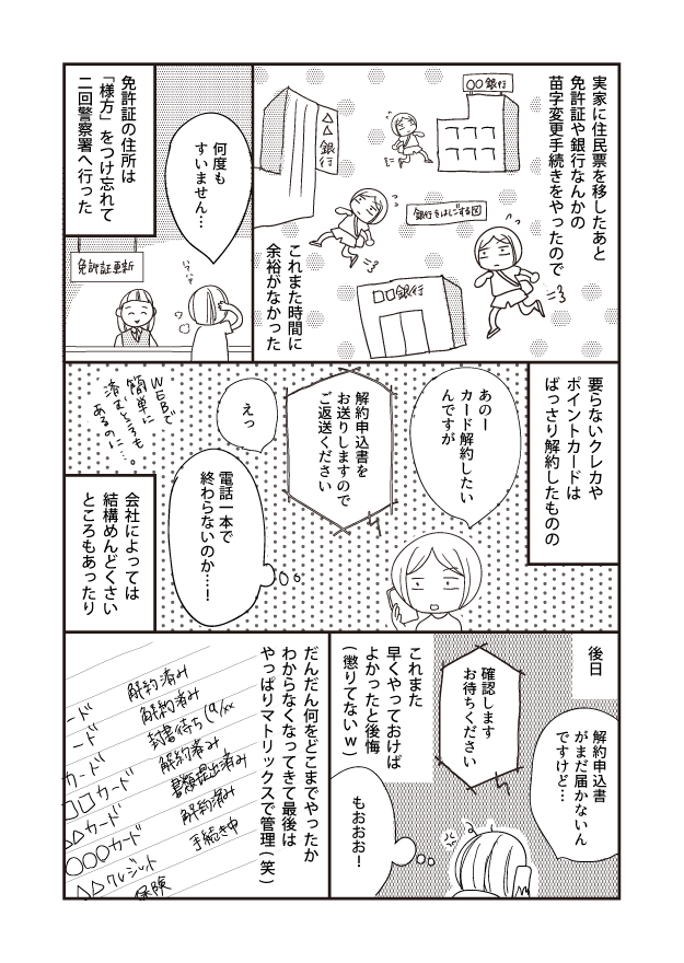 後日 実家に住民票を移したあと 免許証や銀行なんかの 苗字変更手続きをやったので 要らないクレカや ポイントカードは ばっさり解約したものの 解約申込書 がまだ届かないん ですけど・・・ あのー カード解約したい んですが 確認します お待ちください [銀行をはしごする図] □銀行 これまた 早くやっておけば よかったと後悔 (懲りてないw) もおおお! 解約申込書を お送りしますので ご返送ください △△銀行 これまた時間に 余裕がなかった 06: だんだん何をどこまでやったか わからなくなってきて最後は やっぱりマトリックスで管理(笑) えっ 何度も すいません･･･ 電話一本で 終わらないのか…..! 書類提出済み 解約済み 手続き中 解約清州 解約済み 封書待ち(9/ 簡単に とうも 免許証の住所は 「様方」をつけ忘れて 二回警察署へ行った 免許証更新 会社によっては 結構めんどくさい ところもあったり ○○○カード 加カード Aカー 保険 △△クレジット あるのに